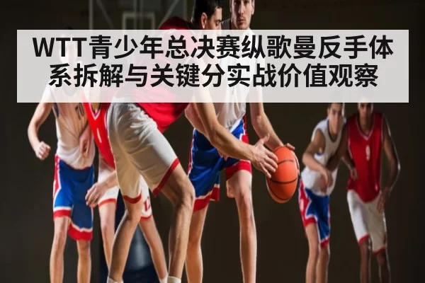 WTT青少年总决赛纵歌曼反手体系拆解与关键分实战价值观察