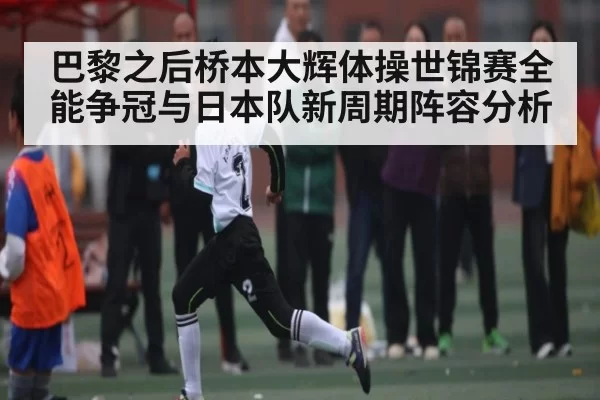 巴黎之后桥本大辉体操世锦赛全能争冠与日本队新周期阵容分析