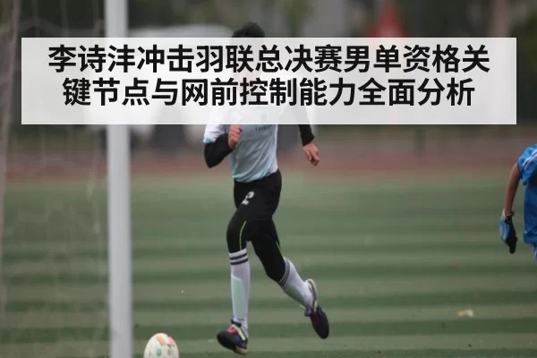 李诗沣冲击羽联总决赛男单资格关键节点与网前控制能力全面分析